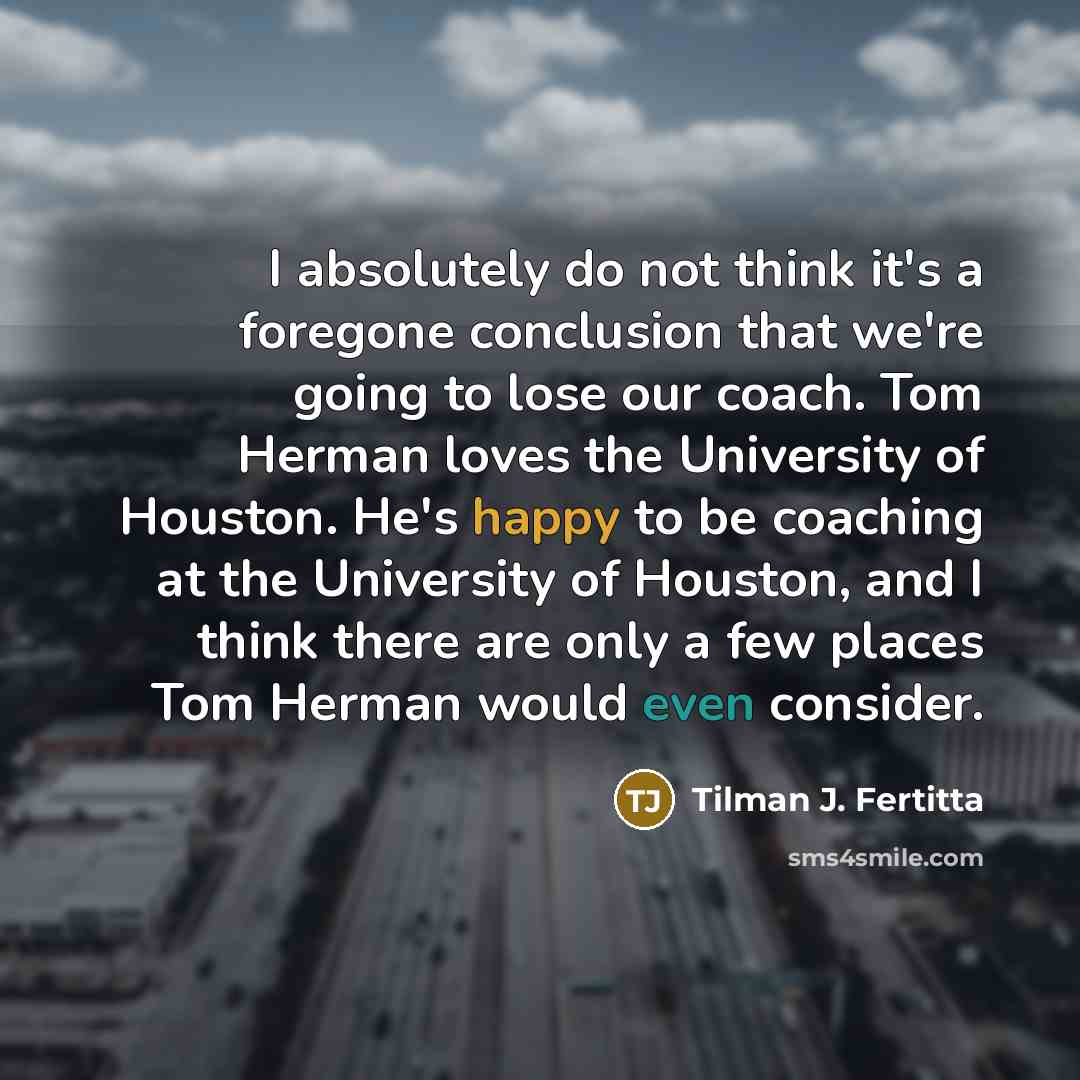 “I absolutely do not think it's a foregone conclusion that we're going to lose our coach. Tom Herman loves the University of Houston. He's happy to be coaching at the University of Houston, and I think there are only a few places Tom Herman would even consider.” quote by Tilman J. Fertitta