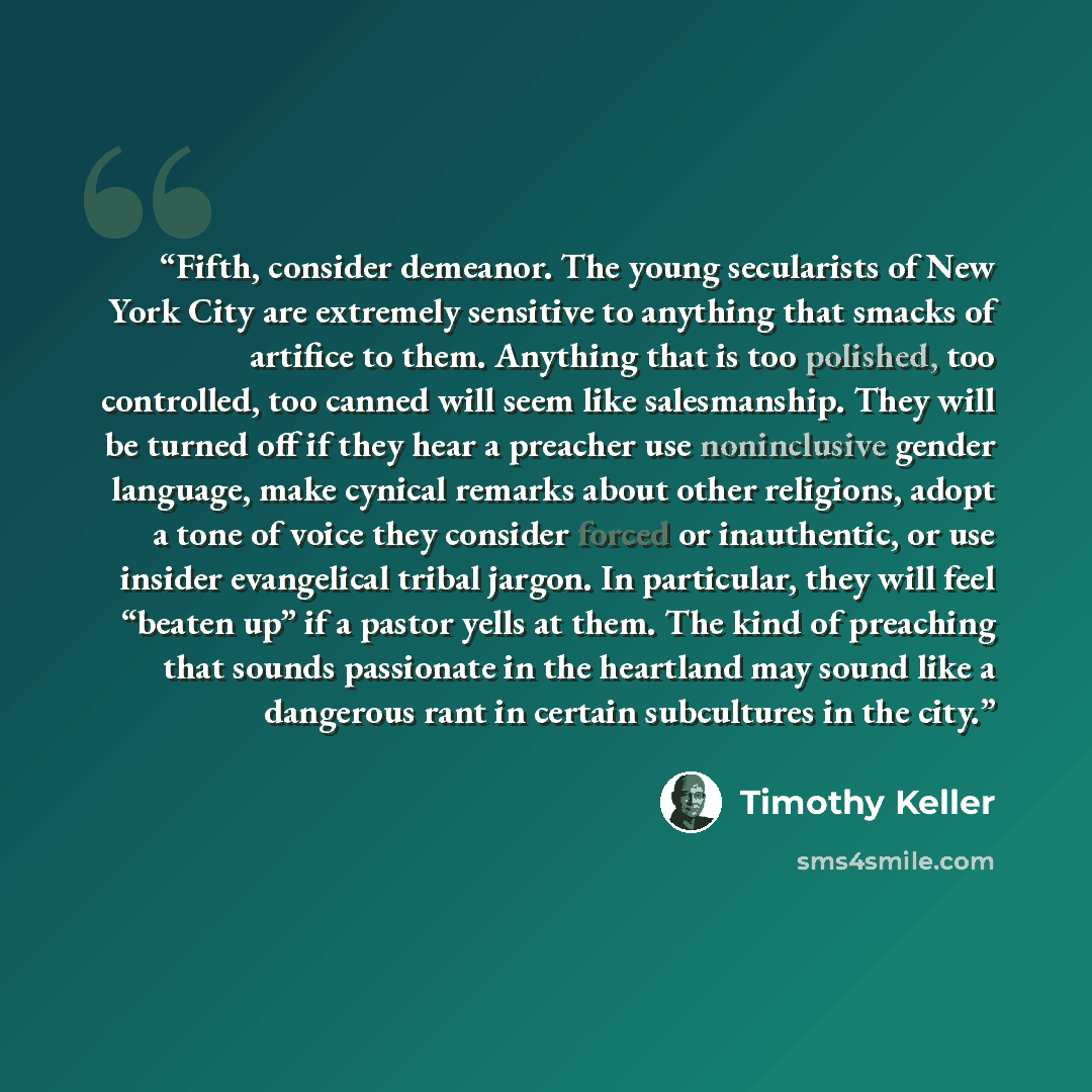 “Fifth, consider demeanor. The young secularists of New York City are extremely sensitive to anything that smacks of artifice to them. Anything that is too polished, too controlled, too canned will seem like salesmanship. They will be turned off if they hear a preacher use noninclusive gender…” quote by Timothy Keller