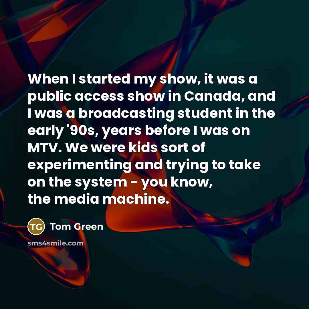 “When I started my show, it was a public access show in Canada, and I was a broadcasting student in the early '90s, years before I was on MTV. We were kids sort of experimenting and trying to take on the system - you know, the media machine.” quote by Tom Green