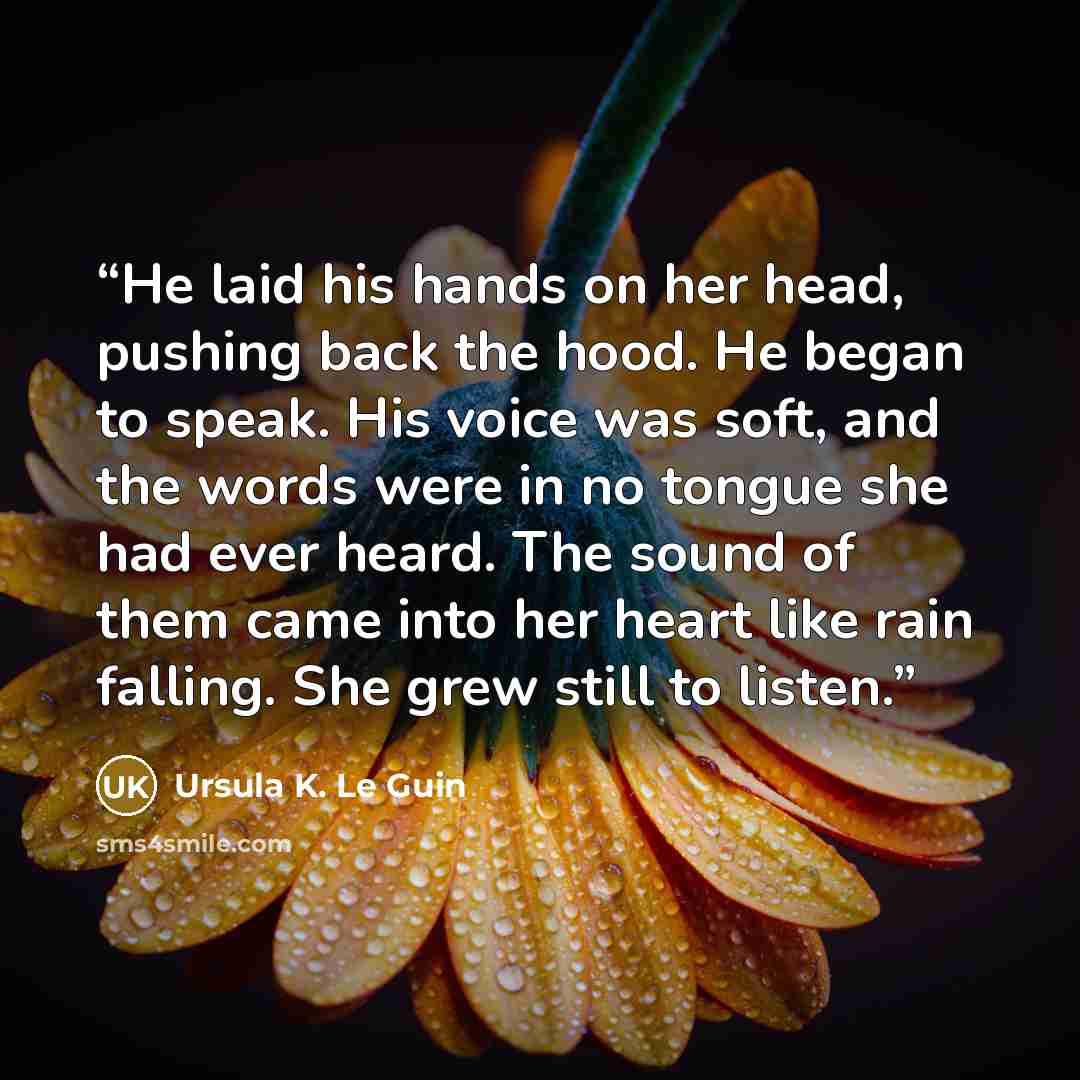 “He laid his hands on her head, pushing back the hood. He began to speak. His voice was soft, and the words were in no tongue she had ever heard. The sound of them came into her heart like rain falling. She grew still to listen.” quote by Ursula K. Le Guin