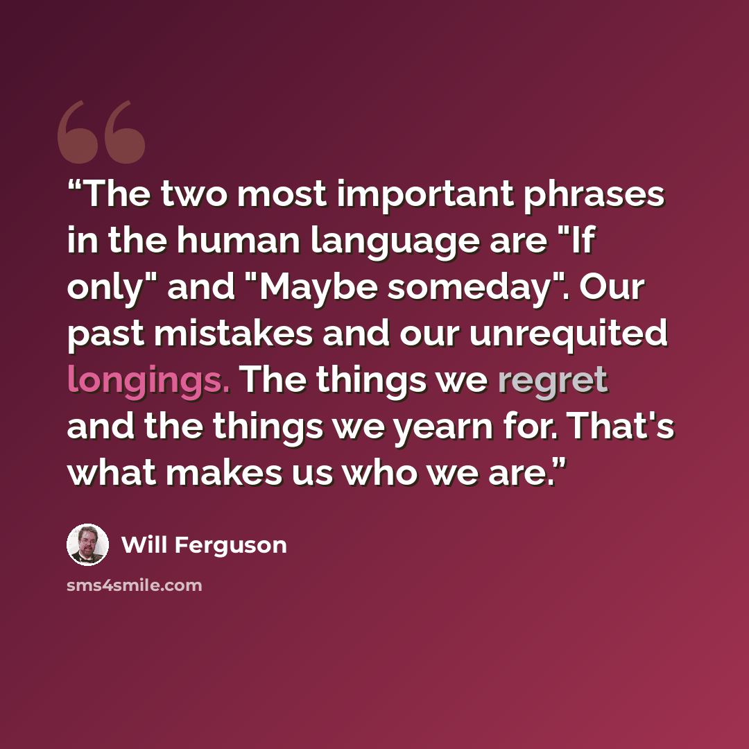 “The two most important phrases in the human language are "If only" and "Maybe someday". Our past mistakes and our unrequited longings. The things we regret and the things we yearn for. That's what makes us who we are.” quote by Will Ferguson