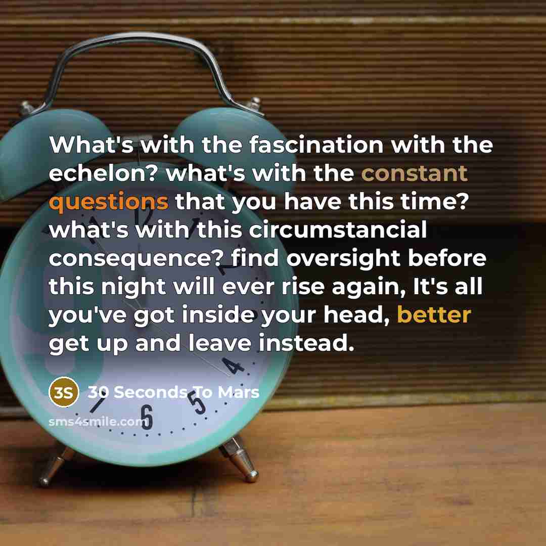 “What's with the fascination with the echelon? what's with the constant questions that you have this time? what's with this circumstancial consequence? find oversight before this night will ever rise again, It's all you've got inside your head, better get up and leave instead.” quote by 30 Seconds To Mars