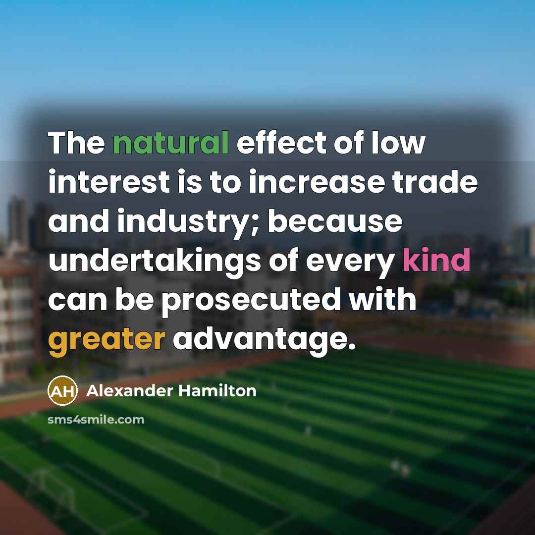 “The natural effect of low interest is to increase trade and industry; because undertakings of every kind can be prosecuted with greater advantage.” quote by Alexander Hamilton