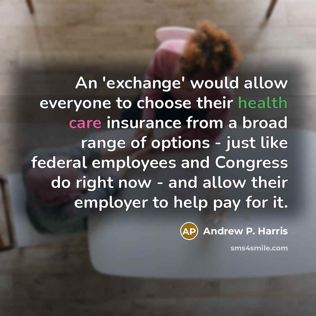 “An 'exchange' would allow everyone to choose their health care insurance from a broad range of options - just like federal employees and Congress do right now - and allow their employer to help pay for it.” quote by Andrew P. Harris