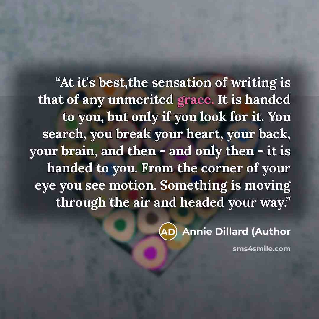 “At it's best,the sensation of writing is that of any unmerited grace. It is handed to you, but only if you look for it. You search, you break your heart, your back, your brain, and then - and only then - it is handed to you. From the corner of your eye you see motion. Something is moving through…” quote by Annie Dillard (Author
