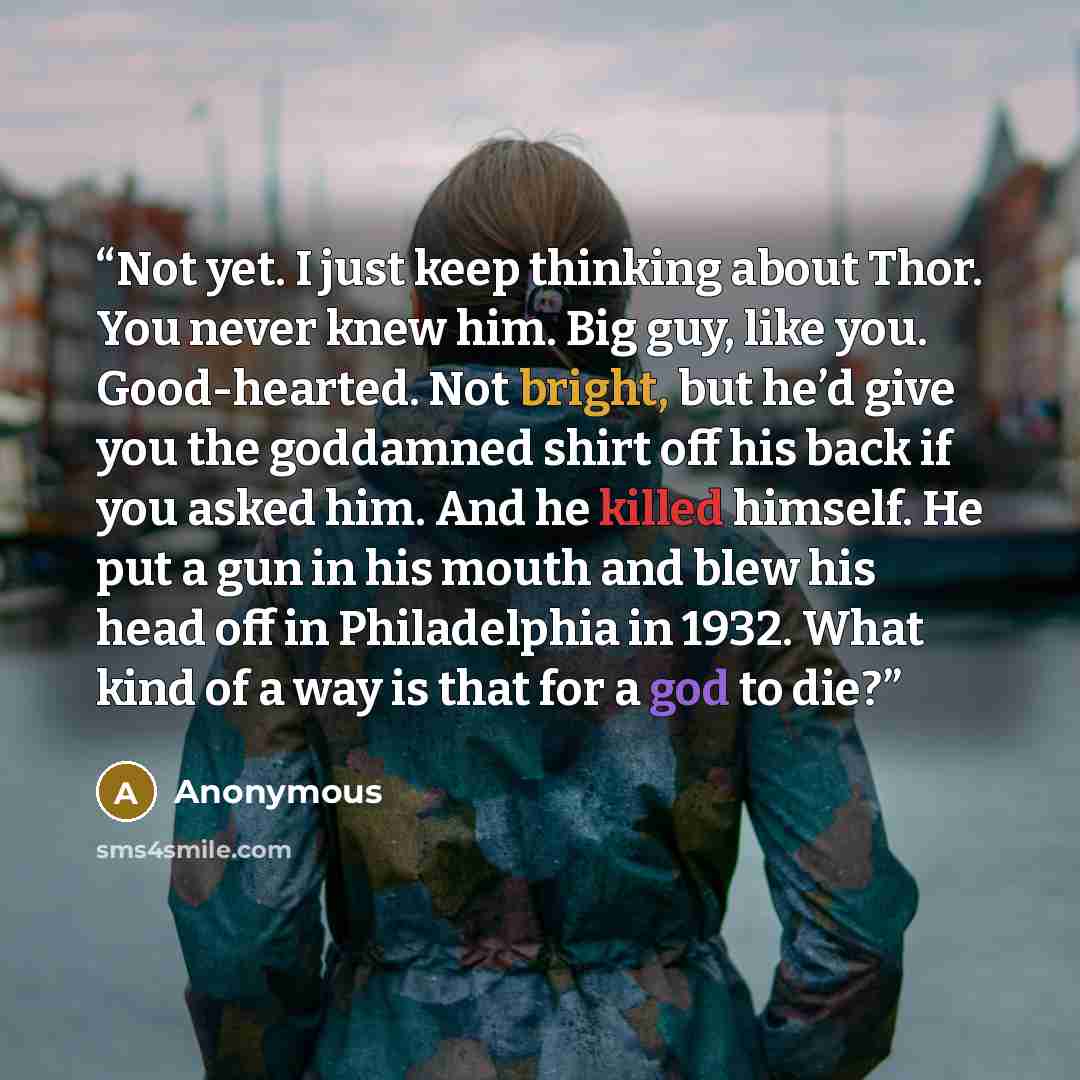 “Not yet. I just keep thinking about Thor. You never knew him. Big guy, like you. Good-hearted. Not bright, but he’d give you the goddamned shirt off his back if you asked him. And he killed himself. He put a gun in his mouth and blew his head off in Philadelphia in 1932. What kind of a way is that…” quote by Anonymous