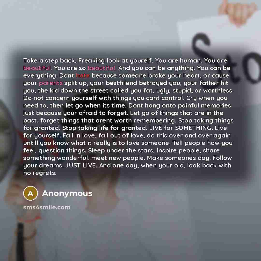 “Take a step back, Freaking look at yourelf. You are human. You are beautiful. You are so beautiful. And you can be anything. You can be everything. Dont hate because someone broke your heart, or cause your parents split up, your bestfriend betrayed you, your father hit you, the kid down the street…” quote by Anonymous