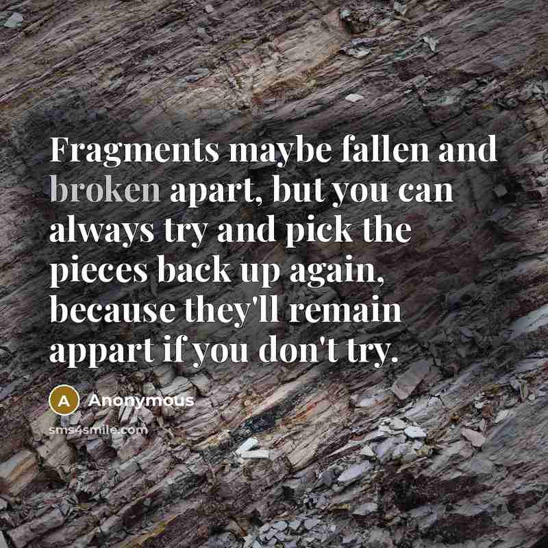 “Fragments maybe fallen and broken apart, but you can always try and pick the pieces back up again, because they'll remain appart if you don't try.” quote by Anonymous