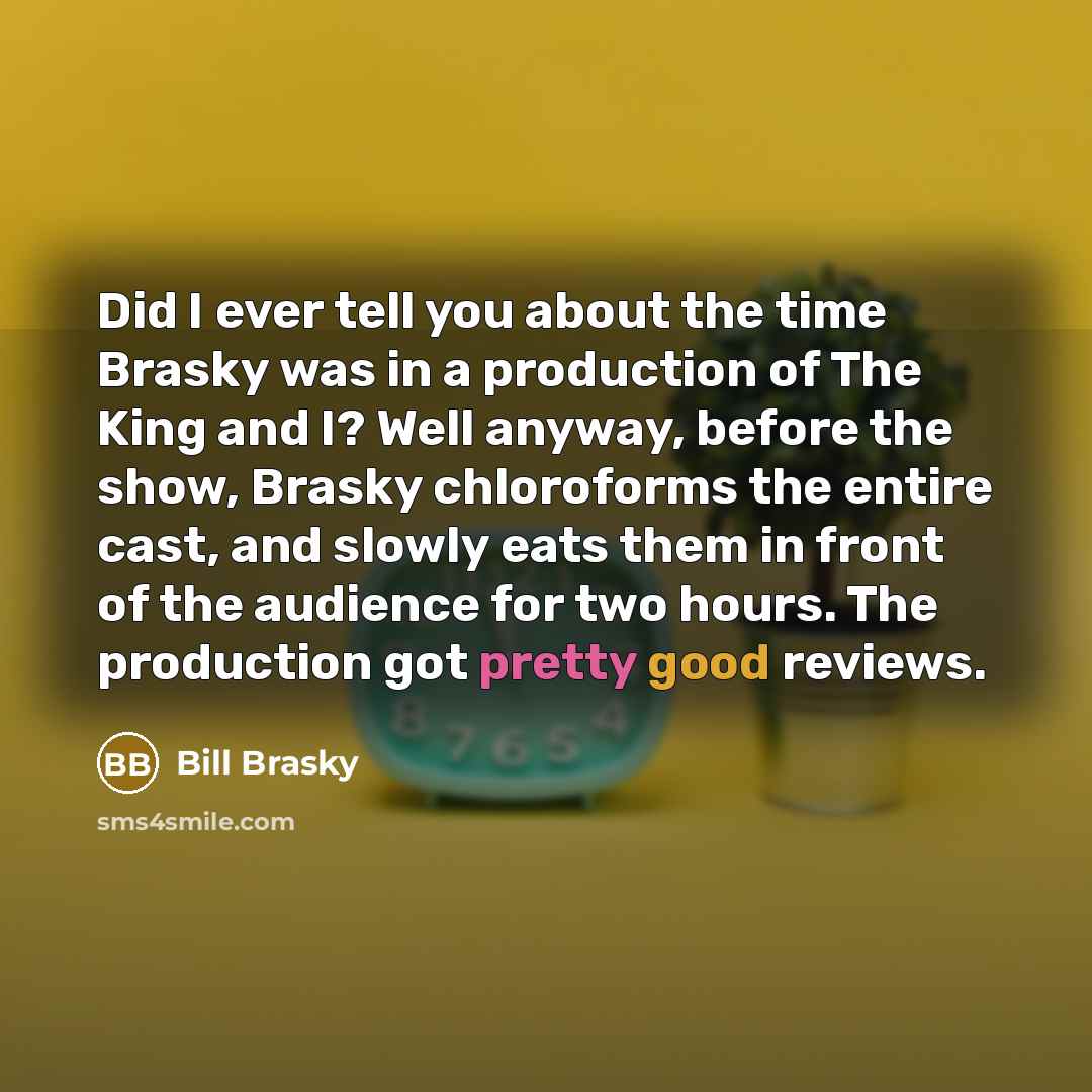 “Did I ever tell you about the time Brasky was in a production of The King and I? Well anyway, before the show, Brasky chloroforms the entire cast, and slowly eats them in front of the audience for two hours. The production got pretty good reviews.” quote by Bill Brasky