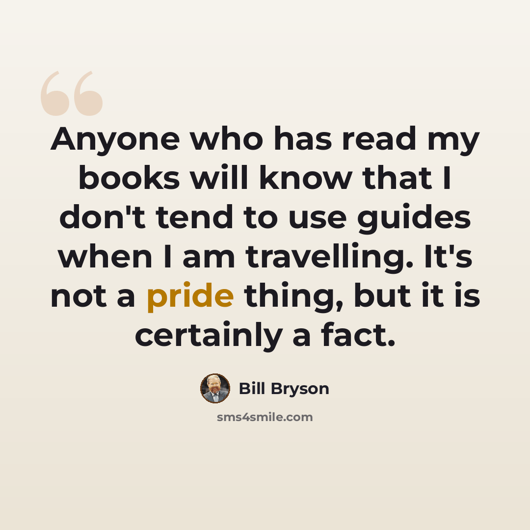 “Anyone who has read my books will know that I don't tend to use guides when I am travelling. It's not a pride thing, but it is certainly a fact.” quote by Bill Bryson