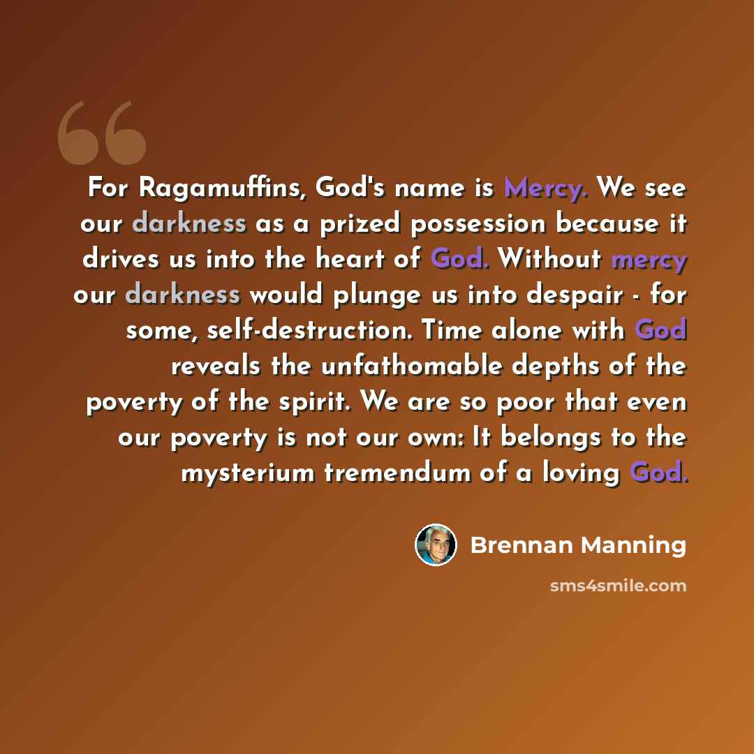 “For Ragamuffins, God's name is Mercy. We see our darkness as a prized possession because it drives us into the heart of God. Without mercy our darkness would plunge us into despair - for some, self-destruction. Time alone with God reveals the unfathomable depths of the poverty of the spirit. We…” quote by Brennan Manning