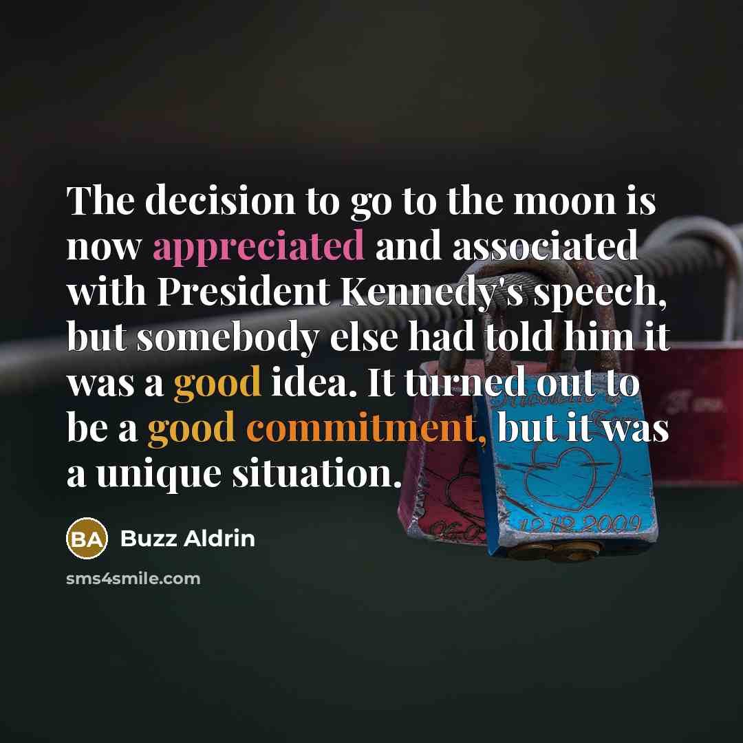 “The decision to go to the moon is now appreciated and associated with President Kennedy's speech, but somebody else had told him it was a good idea. It turned out to be a good commitment, but it was a unique situation.” quote by Buzz Aldrin