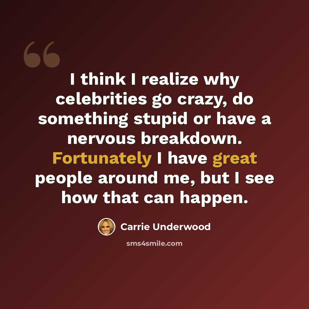 “I think I realize why celebrities go crazy, do something stupid or have a nervous breakdown. Fortunately I have great people around me, but I see how that can happen.” quote by Carrie Underwood