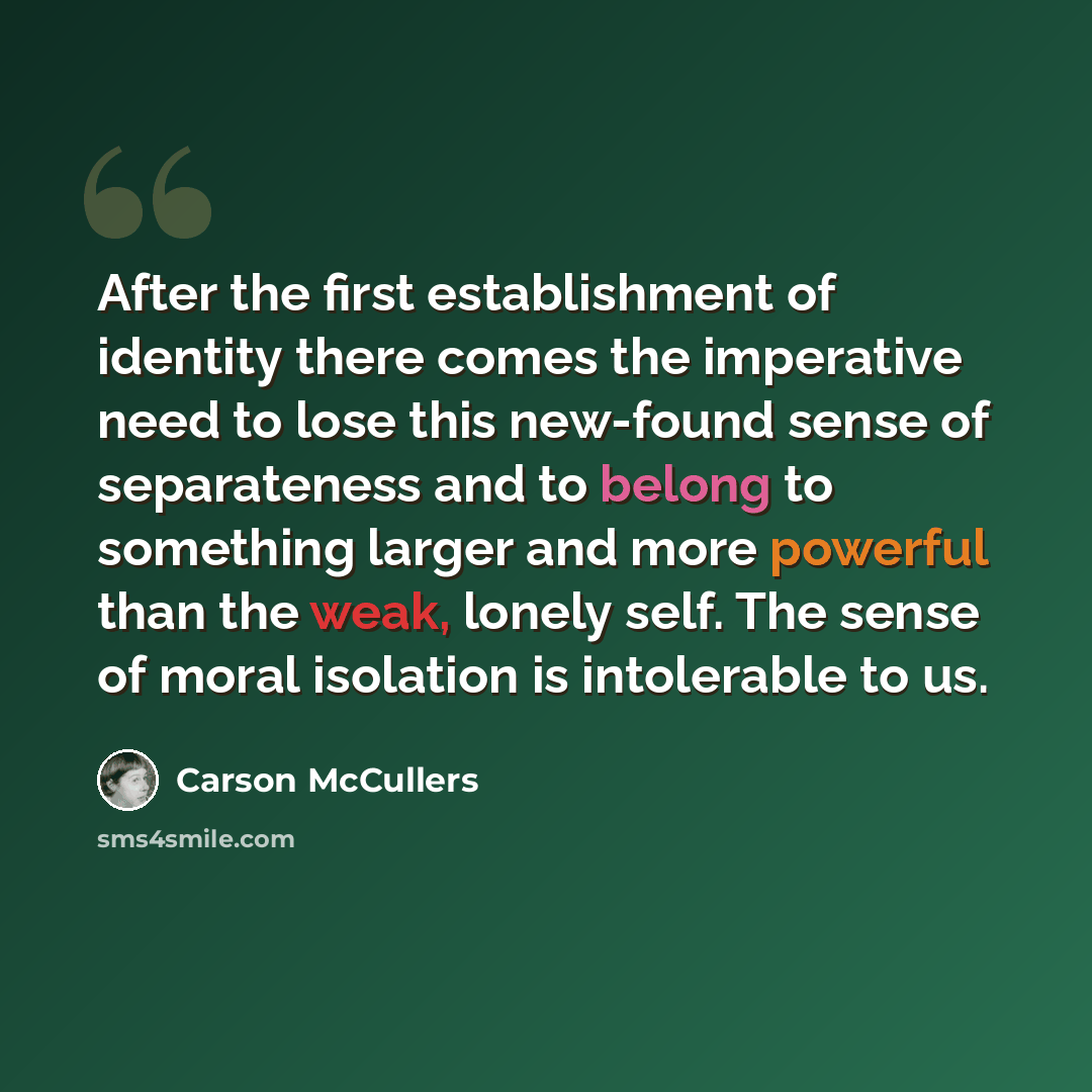 “After the first establishment of identity there comes the imperative need to lose this new-found sense of separateness and to belong to something larger and more powerful than the weak, lonely self. The sense of moral isolation is intolerable to us.” quote by Carson McCullers
