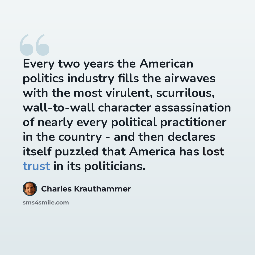 “Every two years the American politics industry fills the airwaves with the most virulent, scurrilous, wall-to-wall character assassination of nearly every political practitioner in the country - and then declares itself puzzled that America has lost trust in its politicians.” quote by Charles Krauthammer