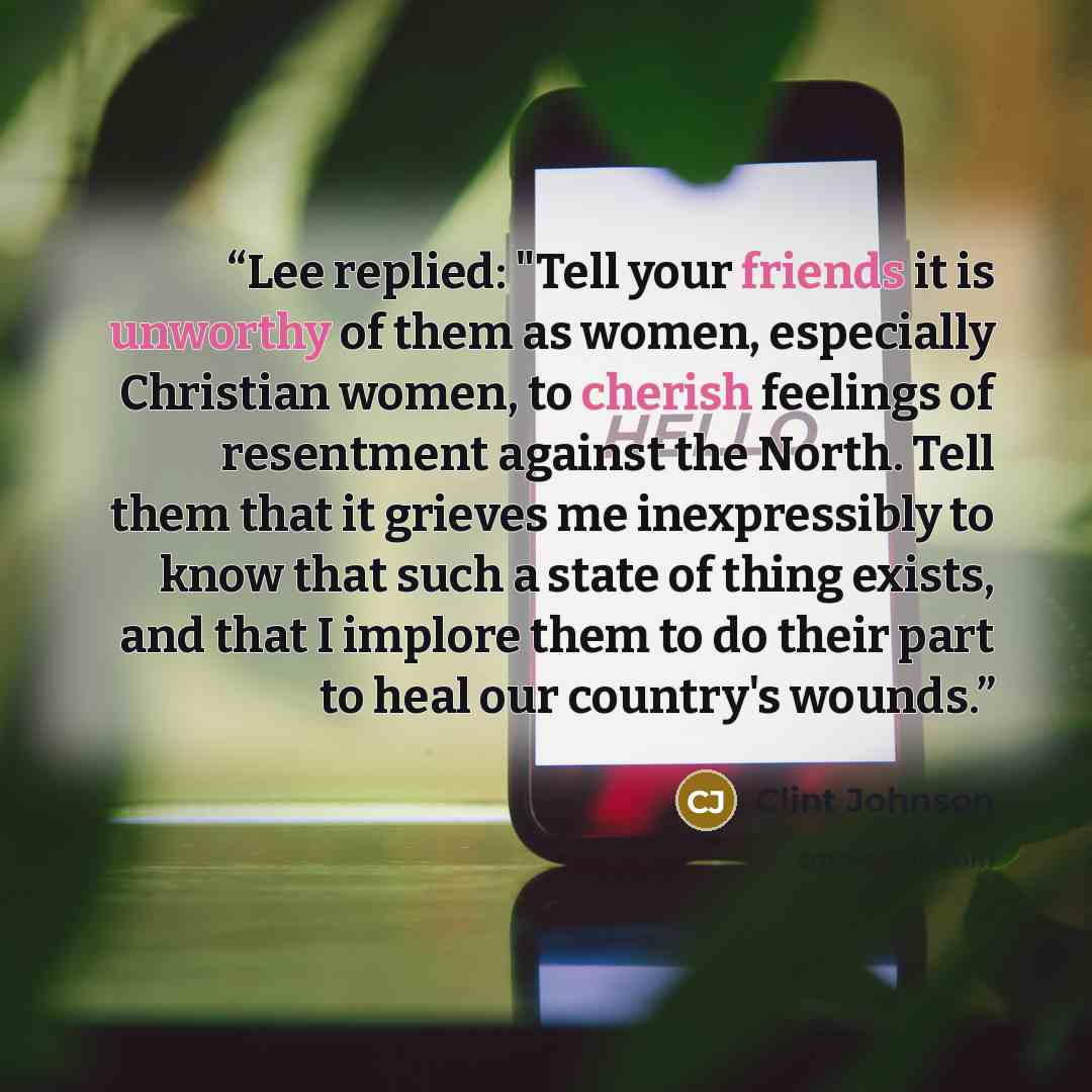 “Lee replied: "Tell your friends it is unworthy of them as women, especially Christian women, to cherish feelings of resentment against the North. Tell them that it grieves me inexpressibly to know that such a state of thing exists, and that I implore them to do their part to heal our country's…” quote by Clint Johnson