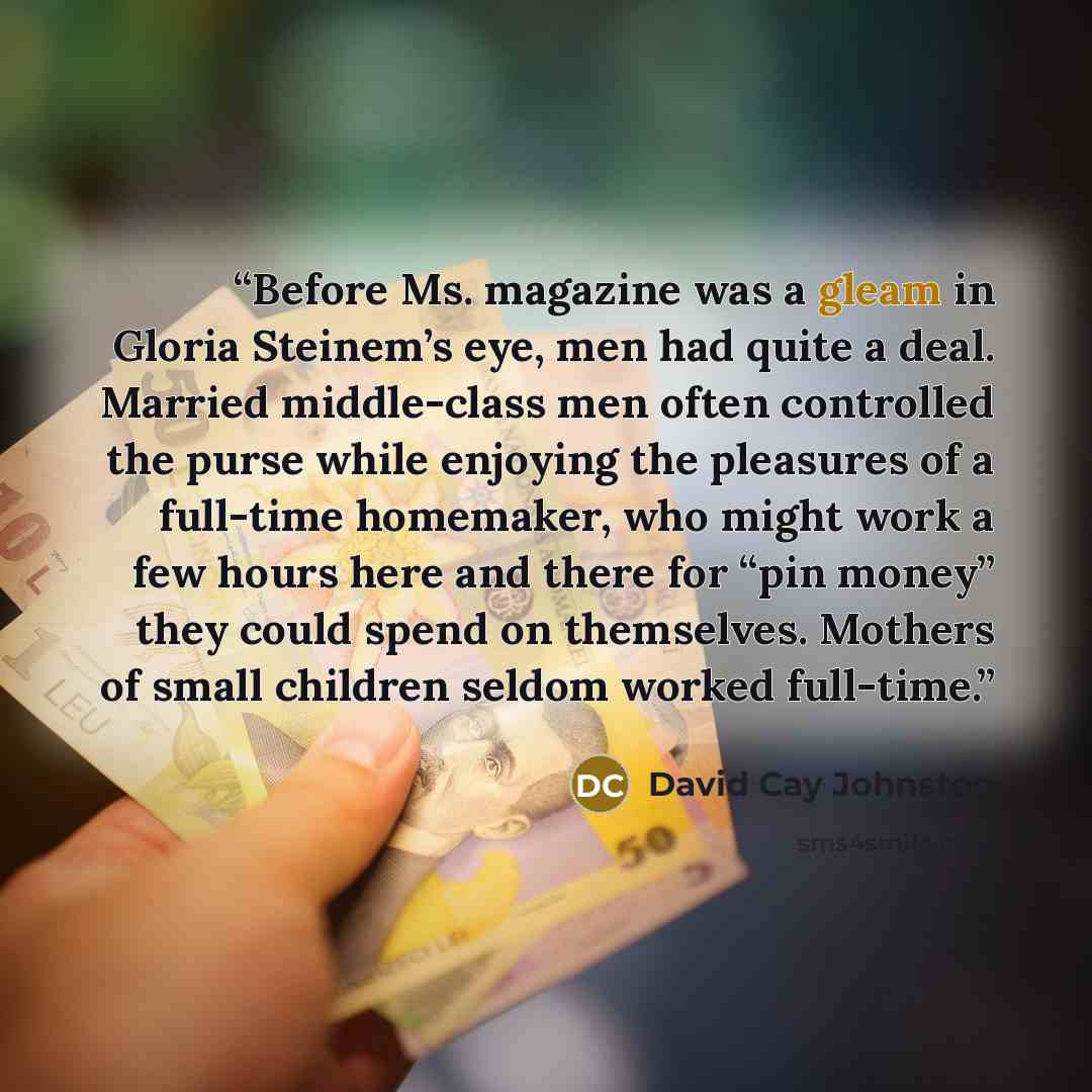 “Before Ms. magazine was a gleam in Gloria Steinem’s eye, men had quite a deal. Married middle-class men often controlled the purse while enjoying the pleasures of a full-time homemaker, who might work a few hours here and there for “pin money” they could spend on themselves. Mothers of small…” quote by David Cay Johnston