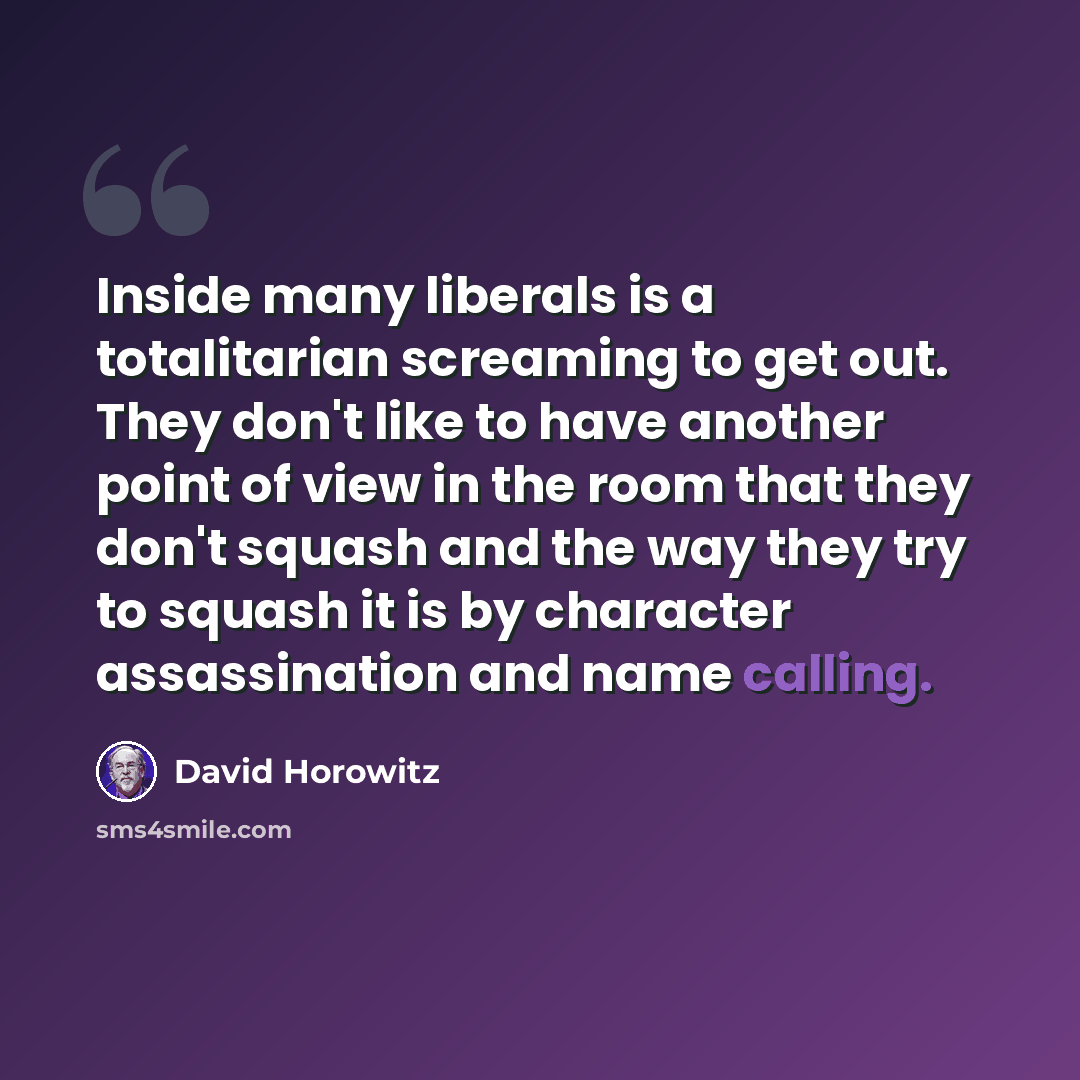 “Inside many liberals is a totalitarian screaming to get out. They don't like to have another point of view in the room that they don't squash and the way they try to squash it is by character assassination and name calling.” quote by David Horowitz