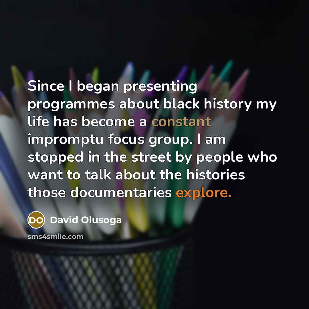 “Since I began presenting programmes about black history my life has become a constant impromptu focus group. I am stopped in the street by people who want to talk about the histories those documentaries explore.” quote by David Olusoga