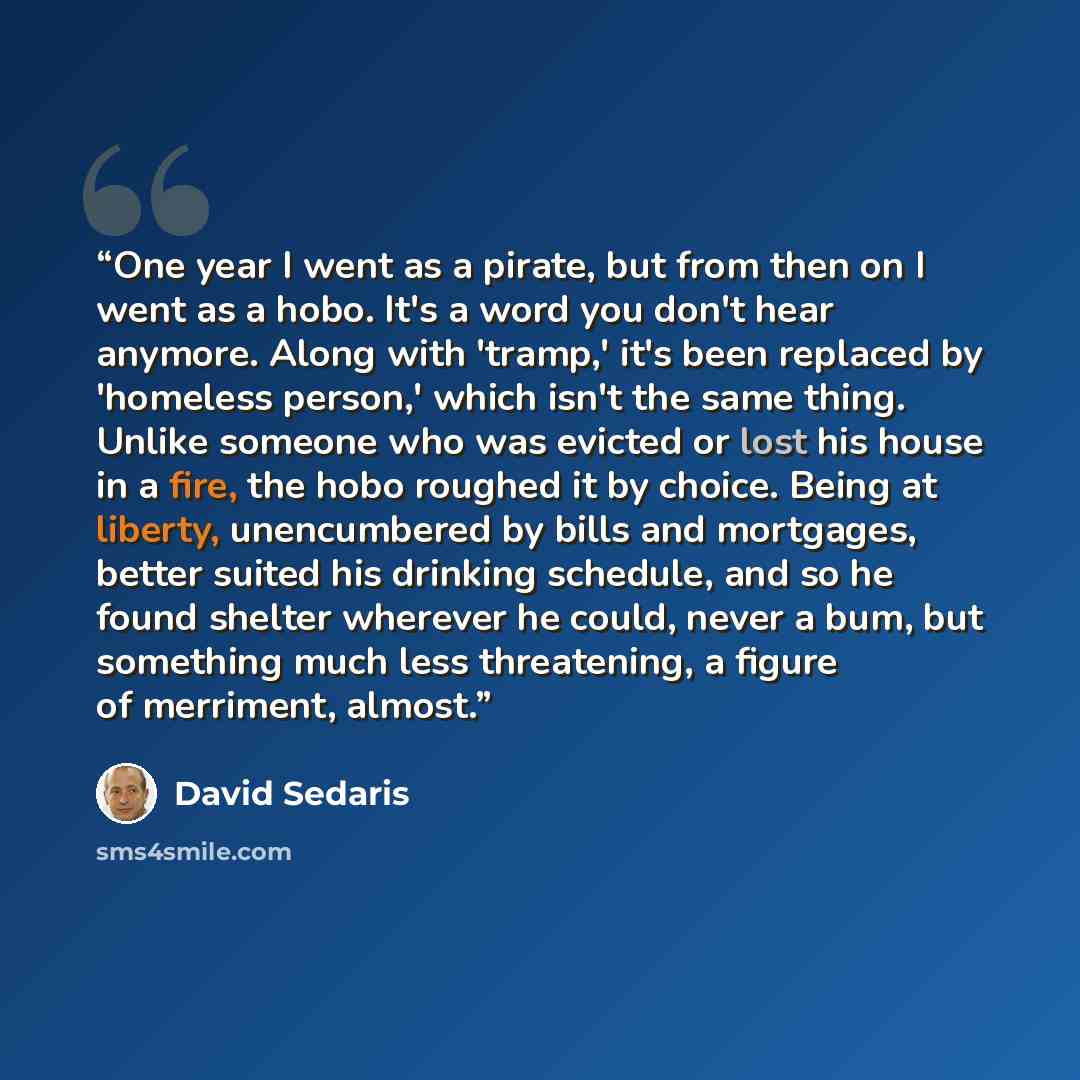 “One year I went as a pirate, but from then on I went as a hobo. It's a word you don't hear anymore. Along with 'tramp,' it's been replaced by 'homeless person,' which isn't the same thing. Unlike someone who was evicted or lost his house in a fire, the hobo roughed it by choice. Being at liberty…” quote by David Sedaris