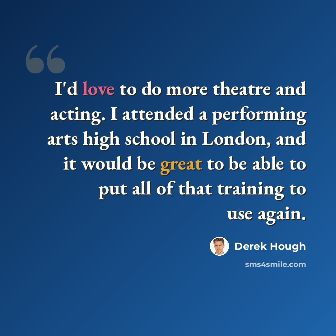 “I'd love to do more theatre and acting. I attended a performing arts high school in London, and it would be great to be able to put all of that training to use again.” quote by Derek Hough
