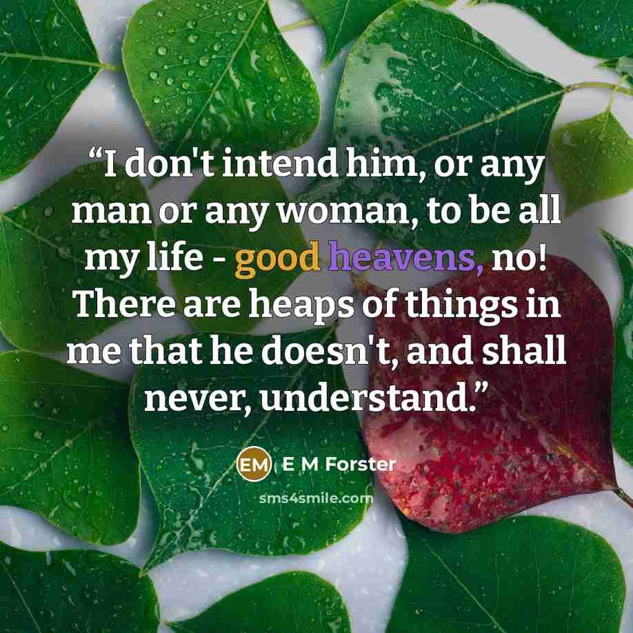 “I don't intend him, or any man or any woman, to be all my life - good heavens, no! There are heaps of things in me that he doesn't, and shall never, understand.” quote by E M Forster