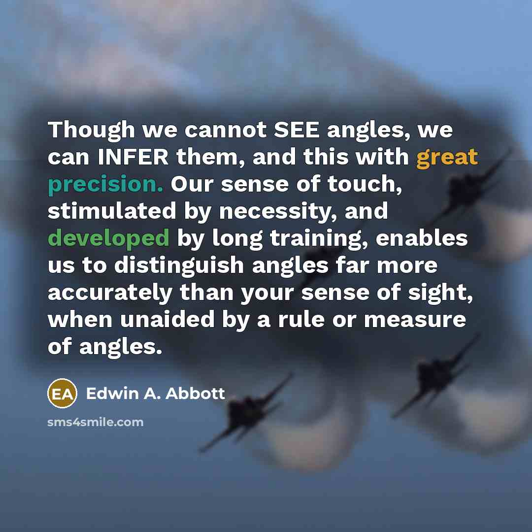 “Though we cannot SEE angles, we can INFER them, and this with great precision. Our sense of touch, stimulated by necessity, and developed by long training, enables us to distinguish angles far more accurately than your sense of sight, when unaided by a rule or measure of angles.” quote by Edwin A. Abbott