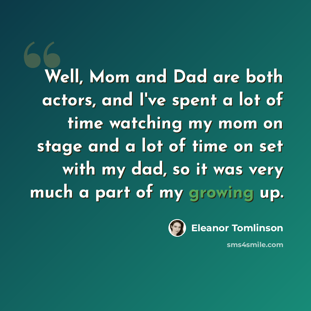 “Well, Mom and Dad are both actors, and I've spent a lot of time watching my mom on stage and a lot of time on set with my dad, so it was very much a part of my growing up.” quote by Eleanor Tomlinson