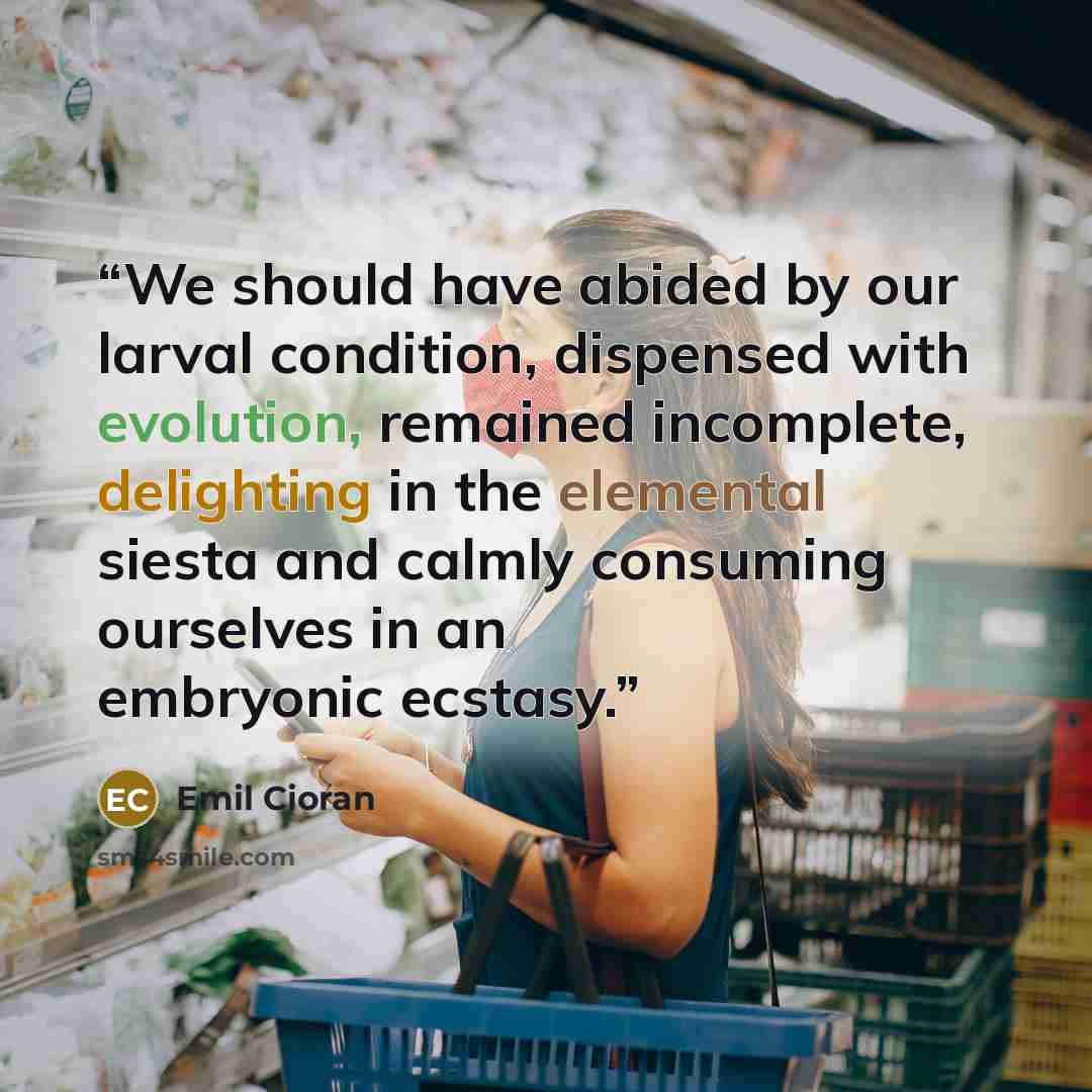 “We should have abided by our larval condition, dispensed with evolution, remained incomplete, delighting in the elemental siesta and calmly consuming ourselves in an embryonic ecstasy.” quote by Emil Cioran