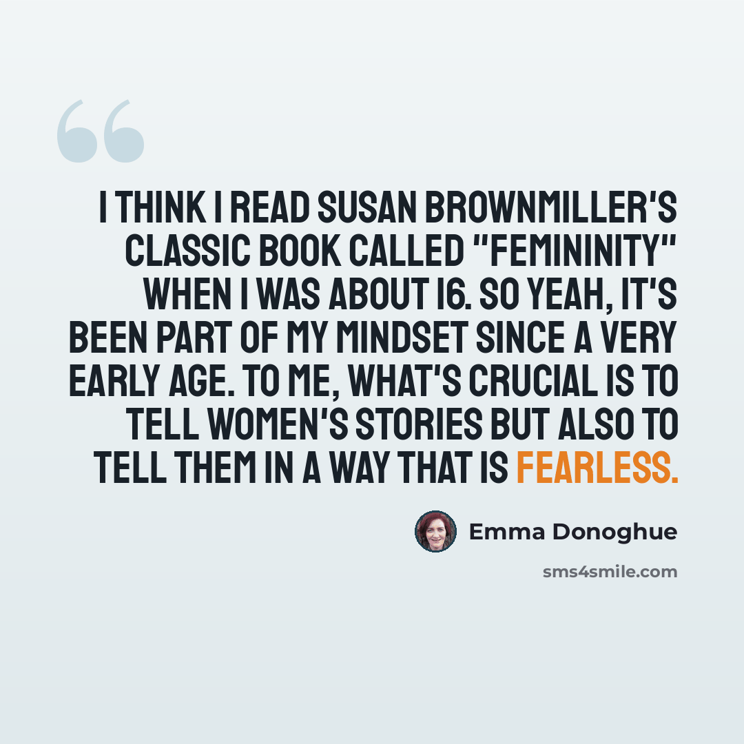 “I think I read Susan Brownmiller's classic book called "Femininity" when I was about 16. So yeah, it's been part of my mindset since a very early age. To me, what's crucial is to tell women's stories but also to tell them in a way that is fearless.” quote by Emma Donoghue
