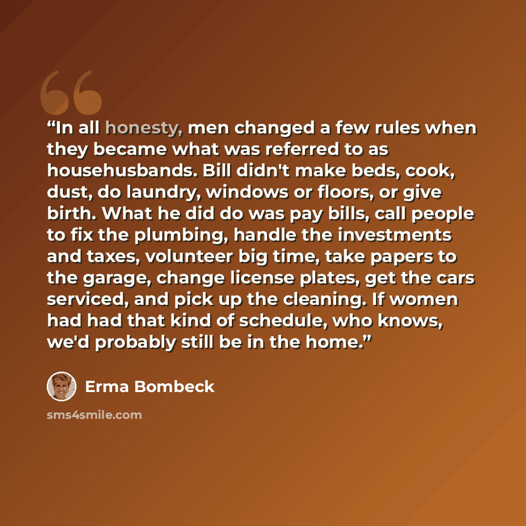 “In all honesty, men changed a few rules when they became what was referred to as househusbands. Bill didn't make beds, cook, dust, do laundry, windows or floors, or give birth. What he did do was pay bills, call people to fix the plumbing, handle the investments and taxes, volunteer big time, take…” quote by Erma Bombeck