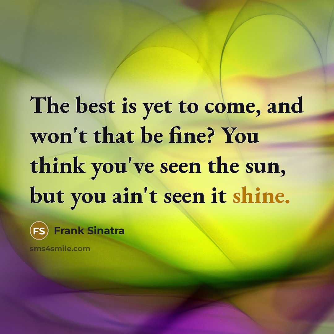 “The best is yet to come, and won't that be fine? You think you've seen the sun, but you ain't seen it shine.” quote by Frank Sinatra