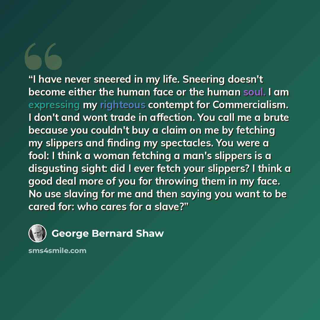 “I have never sneered in my life. Sneering doesn't become either the human face or the human soul. I am expressing my righteous contempt for Commercialism. I don't and wont trade in affection. You call me a brute because you couldn't buy a claim on me by fetching my slippers and finding my…” quote by George Bernard Shaw