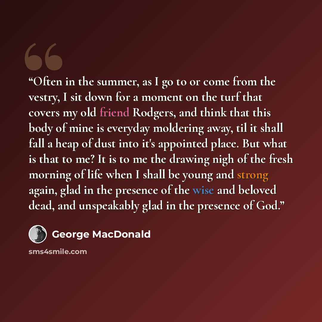 “Often in the summer, as I go to or come from the vestry, I sit down for a moment on the turf that covers my old friend Rodgers, and think that this body of mine is everyday moldering away, til it shall fall a heap of dust into it's appointed place. But what is that to me? It is to me the drawing…” quote by George MacDonald