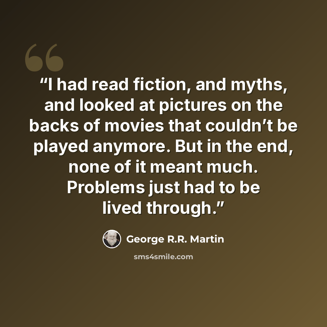 “I had read fiction, and myths, and looked at pictures on the backs of movies that couldn’t be played anymore. But in the end, none of it meant much. Problems just had to be lived through.” quote by George R.R. Martin