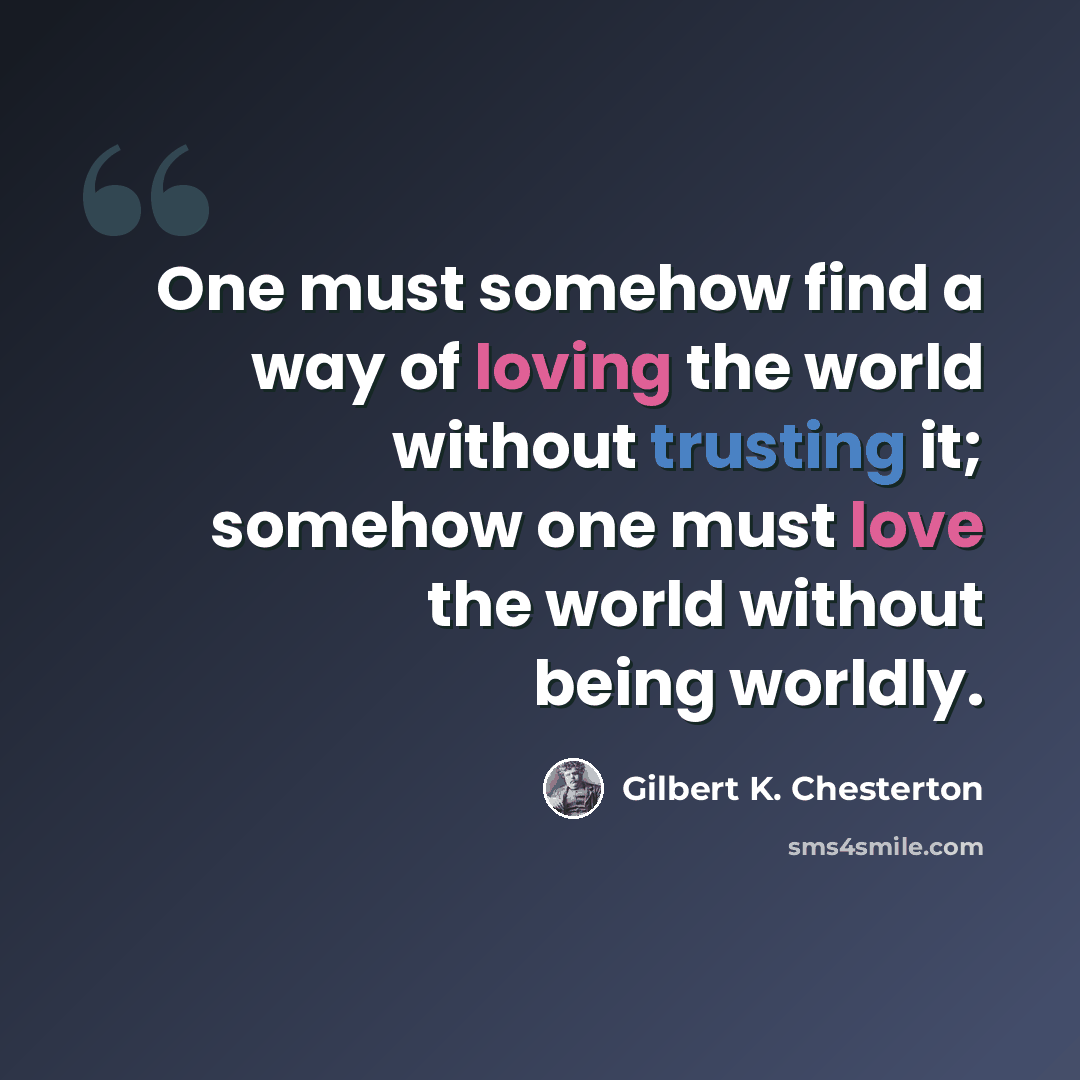 “One must somehow find a way of loving the world without trusting it; somehow one must love the world without being worldly.” quote by Gilbert K. Chesterton