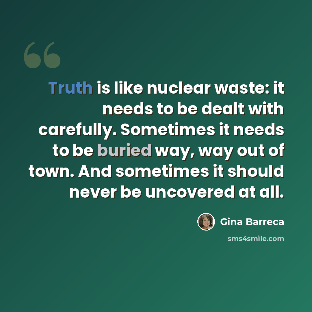 “Truth is like nuclear waste: it needs to be dealt with carefully. Sometimes it needs to be buried way, way out of town. And sometimes it should never be uncovered at all.” quote by Gina Barreca