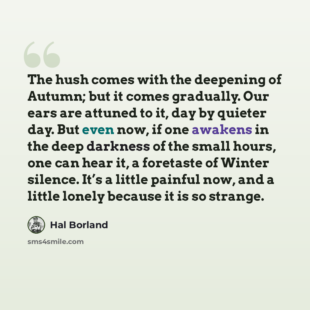 “The hush comes with the deepening of Autumn; but it comes gradually. Our ears are attuned to it, day by quieter day. But even now, if one awakens in the deep darkness of the small hours, one can hear it, a foretaste of Winter silence. It’s a little painful now, and a little lonely because it is so…” quote by Hal Borland