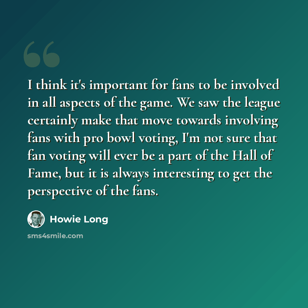 “I think it's important for fans to be involved in all aspects of the game. We saw the league certainly make that move towards involving fans with pro bowl voting, I'm not sure that fan voting will ever be a part of the Hall of Fame, but it is always interesting to get the perspective of the fans.” quote by Howie Long