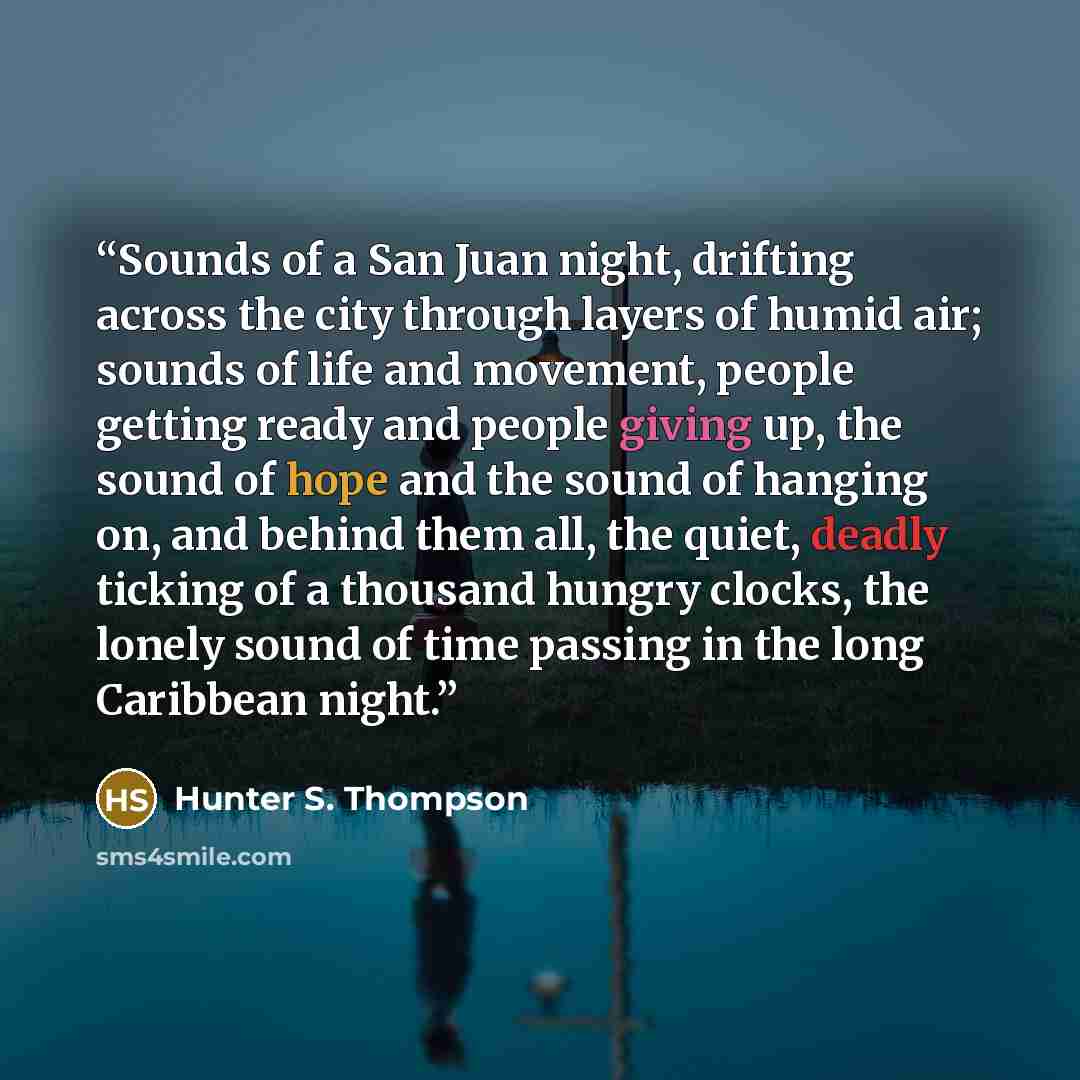 “Sounds of a San Juan night, drifting across the city through layers of humid air; sounds of life and movement, people getting ready and people giving up, the sound of hope and the sound of hanging on, and behind them all, the quiet, deadly ticking of a thousand hungry clocks, the lonely sound of…” quote by Hunter S. Thompson