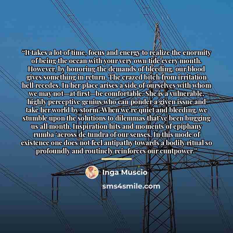 “It takes a lot of time, focus and energy to realize the enormity of being the ocean with your very own tide every month. However, by honoring the demands of bleeding, our blood gives something in return. The crazed bitch from irritation hell recedes. In her place arises a side of ourselves with…” quote by Inga Muscio