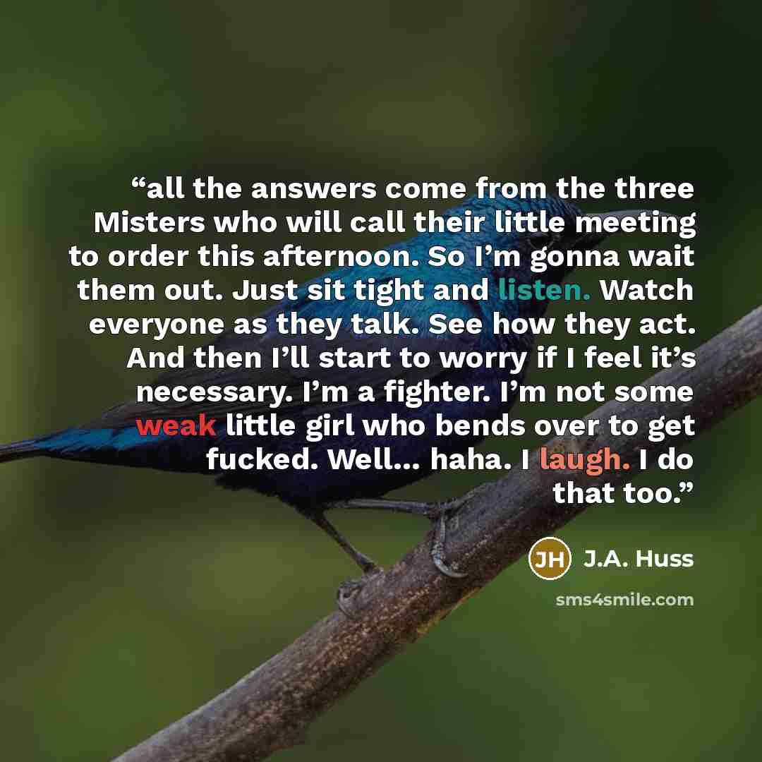 “all the answers come from the three Misters who will call their little meeting to order this afternoon. So I’m gonna wait them out. Just sit tight and listen. Watch everyone as they talk. See how they act. And then I’ll start to worry if I feel it’s necessary. I’m a fighter. I’m not some weak…” quote by J.A. Huss