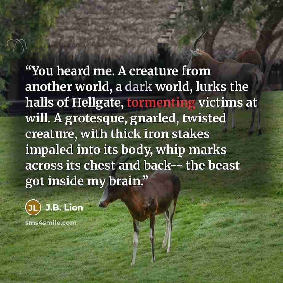 “You heard me. A creature from another world, a dark world, lurks the halls of Hellgate, tormenting victims at will. A grotesque, gnarled, twisted creature, with thick iron stakes impaled into its body, whip marks across its chest and back-- the beast got inside my brain.” quote by J.B. Lion