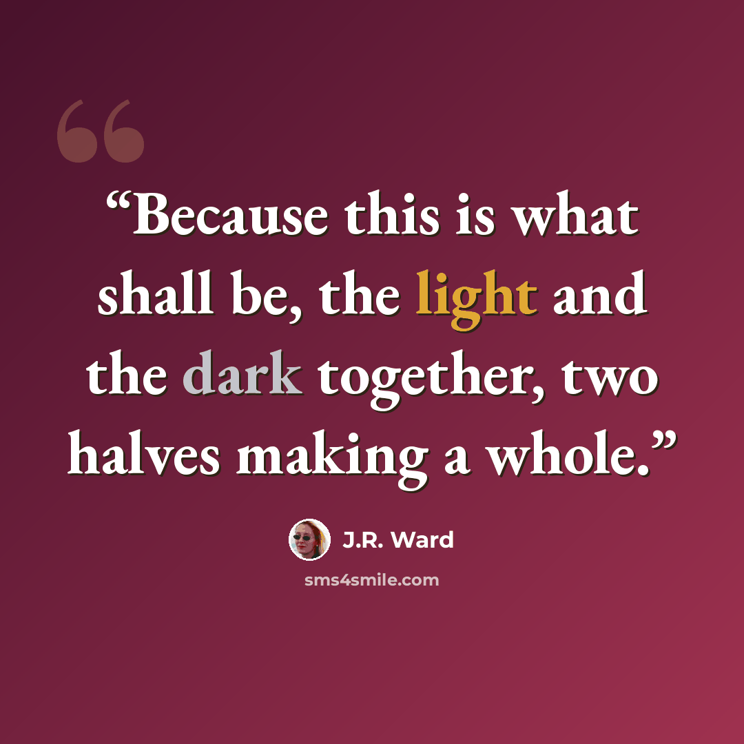 “Because this is what shall be, the light and the dark together, two halves making a whole.” quote by J.R. Ward