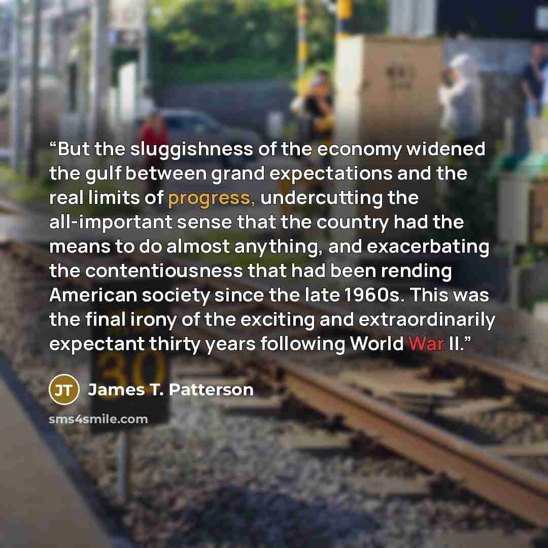 “But the sluggishness of the economy widened the gulf between grand expectations and the real limits of progress, undercutting the all-important sense that the country had the means to do almost anything, and exacerbating the contentiousness that had been rending American society since the late…” quote by James T. Patterson