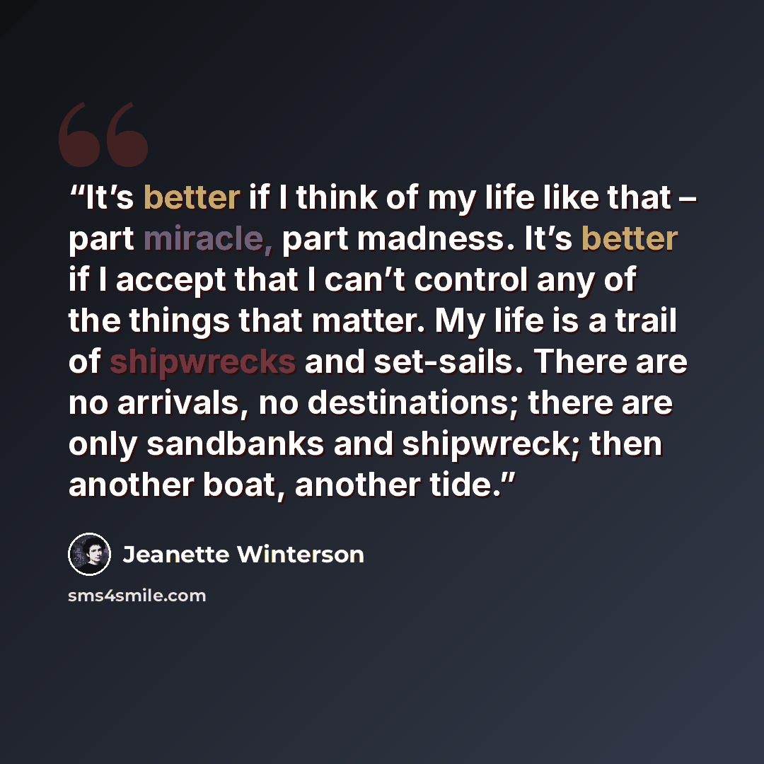 “It’s better if I think of my life like that – part miracle, part madness. It’s better if I accept that I can’t control any of the things that matter. My life is a trail of shipwrecks and set-sails. There are no arrivals, no destinations; there are only sandbanks and shipwreck; then another boat…” quote by Jeanette Winterson
