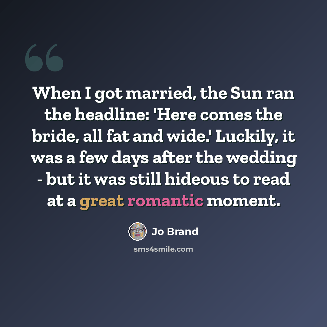 “When I got married, the Sun ran the headline: 'Here comes the bride, all fat and wide.' Luckily, it was a few days after the wedding - but it was still hideous to read at a great romantic moment.” quote by Jo Brand