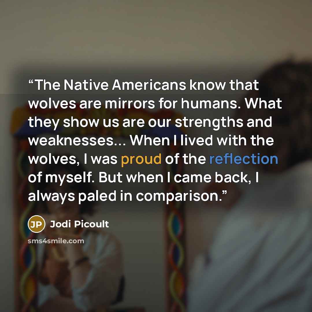“The Native Americans know that wolves are mirrors for humans. What they show us are our strengths and weaknesses... When I lived with the wolves, I was proud of the reflection of myself. But when I came back, I always paled in comparison.” quote by Jodi Picoult