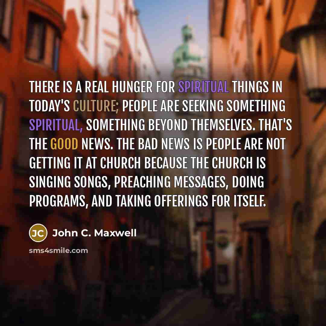 “There is a real hunger for spiritual things in today's culture; people are seeking something spiritual, something beyond themselves. That's the good news. The bad news is people are not getting it at church because the church is singing songs, preaching messages, doing programs, and taking…” quote by John C. Maxwell