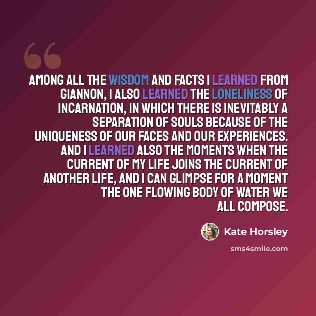 “Among all the wisdom and facts I learned from Giannon, I also learned the loneliness of incarnation, in which there is inevitably a separation of souls because of the uniqueness of our faces and our experiences. And I learned also the moments when the current of my life joins the current of…” quote by Kate Horsley